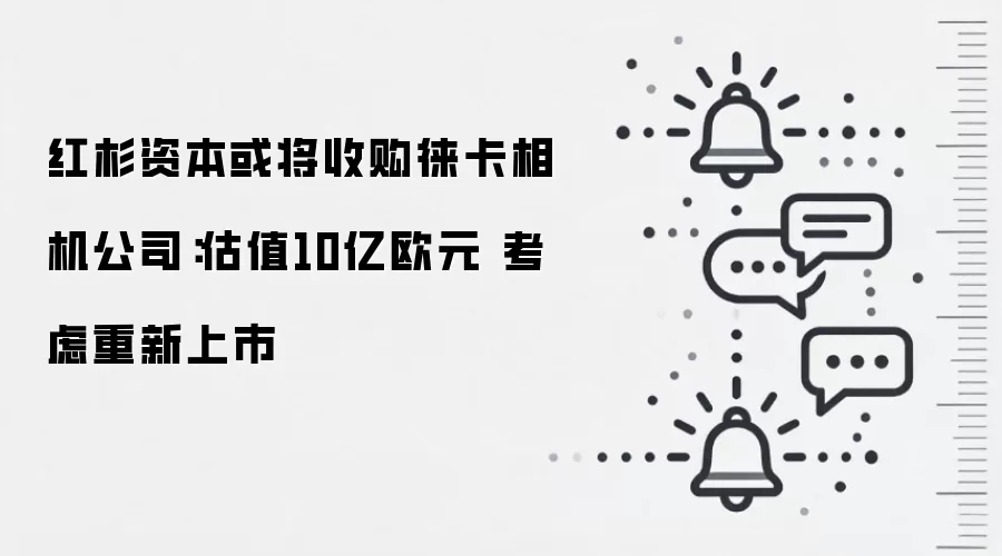 红杉资本或将收购徕卡相机公司：估值10亿欧元 考虑重新上市