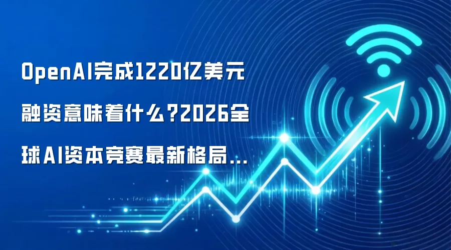 OpenAI完成1220亿美元融资意味着什么？2026全球AI资本竞赛最新格局观察
