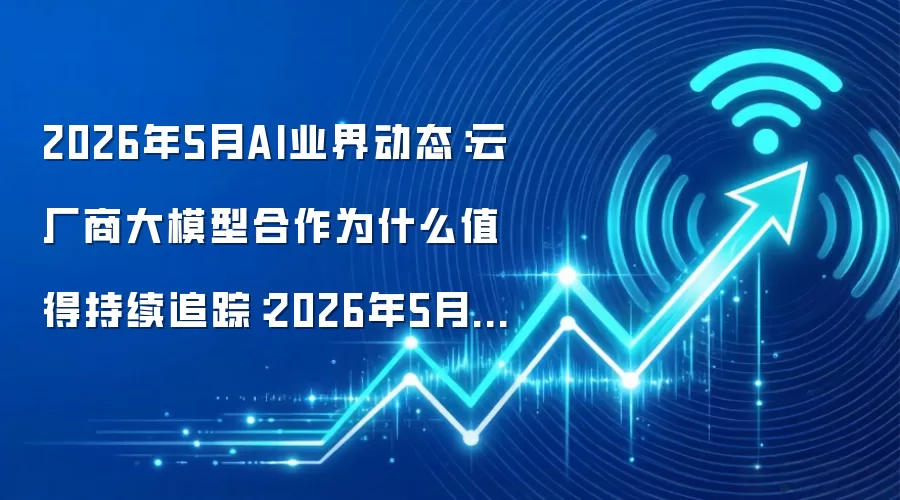 2026年5月AI业界动态:云厂商大模型合作为什么值得持续追踪:2026年5月还有哪些新变化值得关注