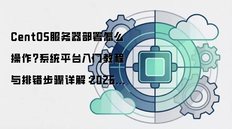 CentOS服务器部署怎么操作？系统平台入门教程与排错步骤详解：2026年5月还有哪些新变化值得关注