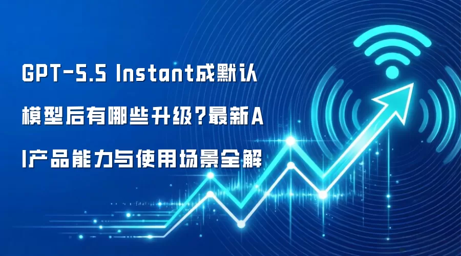 GPT-5.5 Instant成默认模型后有哪些升级？最新AI产品能力与使用场景全解