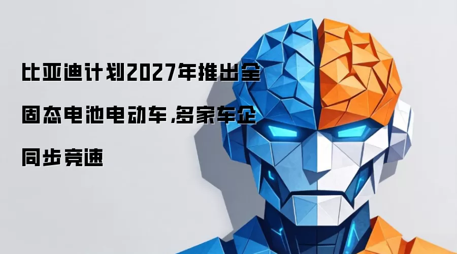 比亚迪计划2027年推出全固态电池电动车,多家车企同步竞速