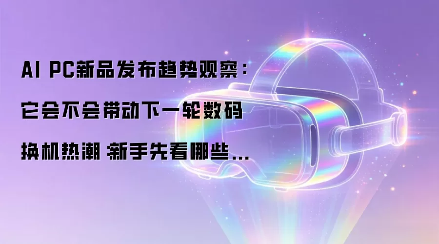 AI PC新品发布趋势观察：它会不会带动下一轮数码换机热潮：新手先看哪些关键点