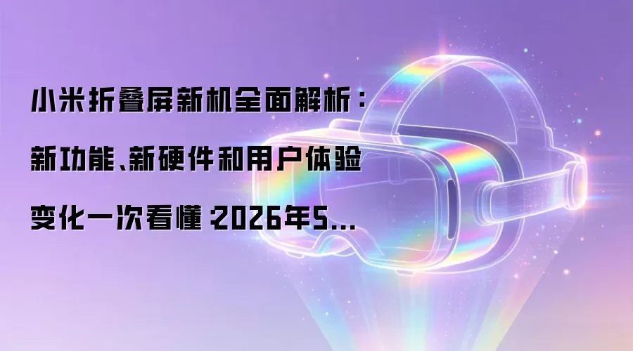 小米折叠屏新机全面解析：新功能、新硬件和用户体验变化一次看懂：2026年5月还有哪些新变化值得关注