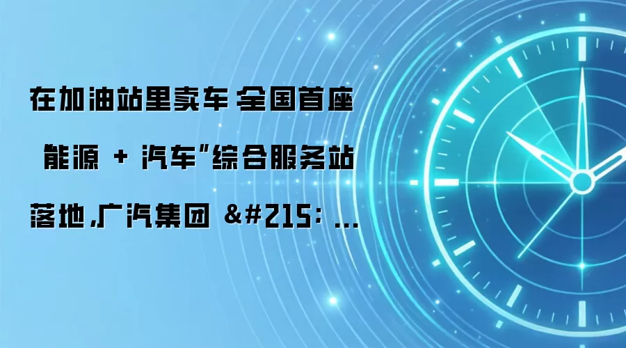 在加油站里卖车：全国首座“能源 + 汽车”综合服务站落地，广汽集团 × 中国石化打造