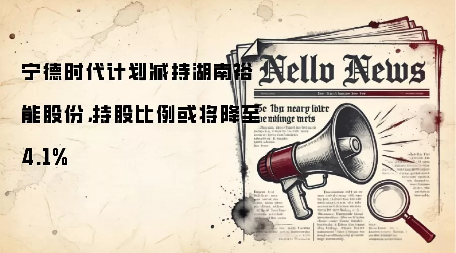 宁德时代计划减持湖南裕能股份,持股比例或将降至4.1%