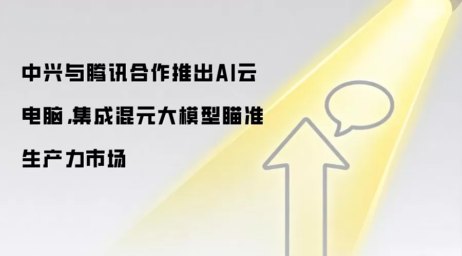 中兴与腾讯合作推出AI云电脑,集成混元大模型瞄准生产力市场