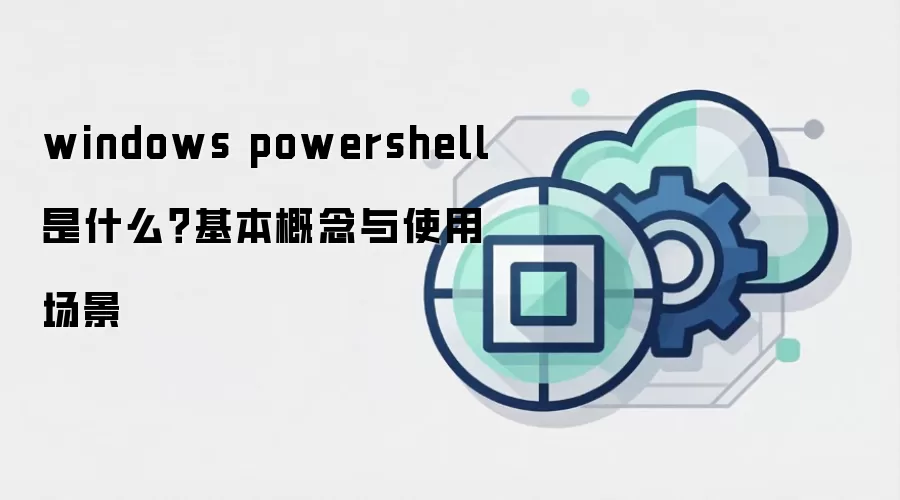 windows powershell 是什么?基本概念与使用场景