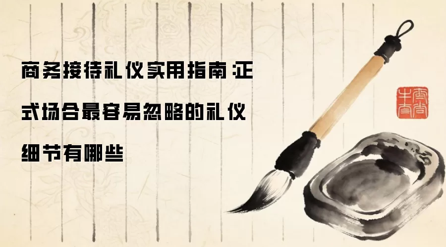 商务接待礼仪实用指南：正式场合最容易忽略的礼仪细节有哪些