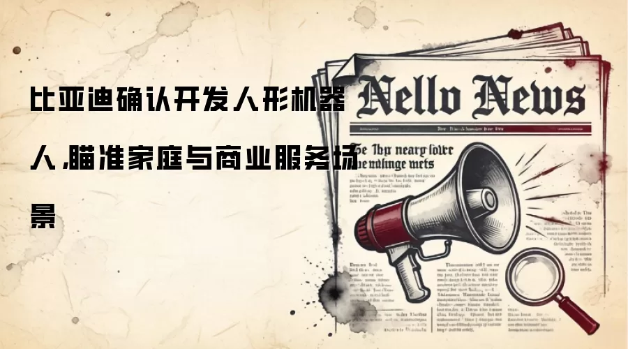 比亚迪确认开发人形机器人,瞄准家庭与商业服务场景