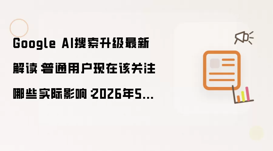 Google AI搜索升级最新解读：普通用户现在该关注哪些实际影响：2026年5月还有哪些新变化值得关注