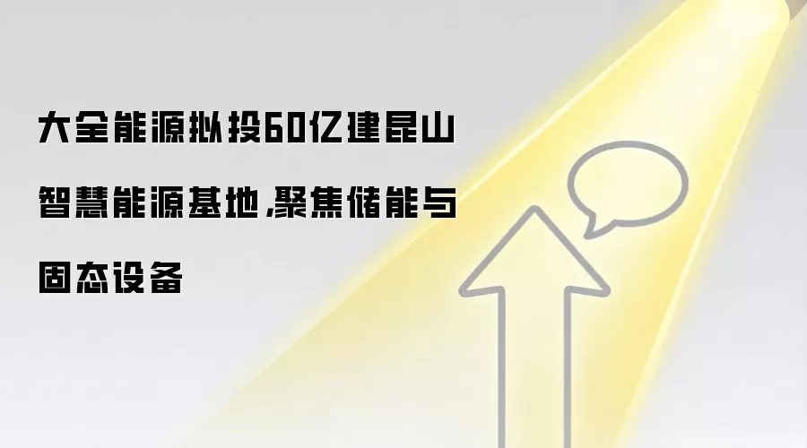大全能源拟投60亿建昆山智慧能源基地,聚焦储能与固态设备