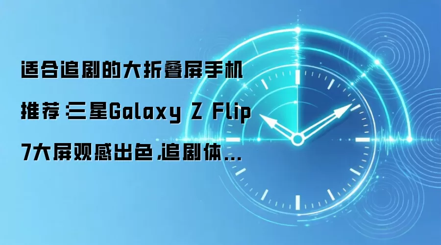 适合追剧的大折叠屏手机推荐：三星Galaxy Z Flip7大屏观感出色，追剧体验拉满