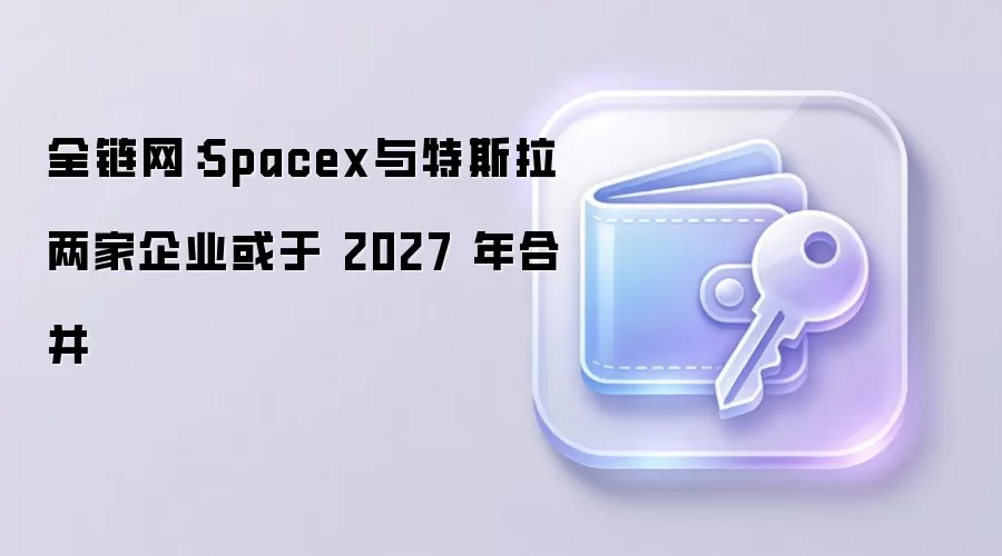 全链网：Spacex与特斯拉两家企业或于 2027 年合并