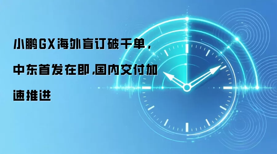小鹏GX海外盲订破千单，中东首发在即，国内交付加速推进
