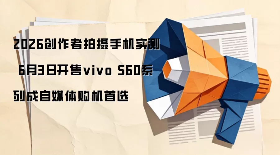 2026创作者拍摄手机实测 6月3日开售vivo S60系列成自媒体购机首选