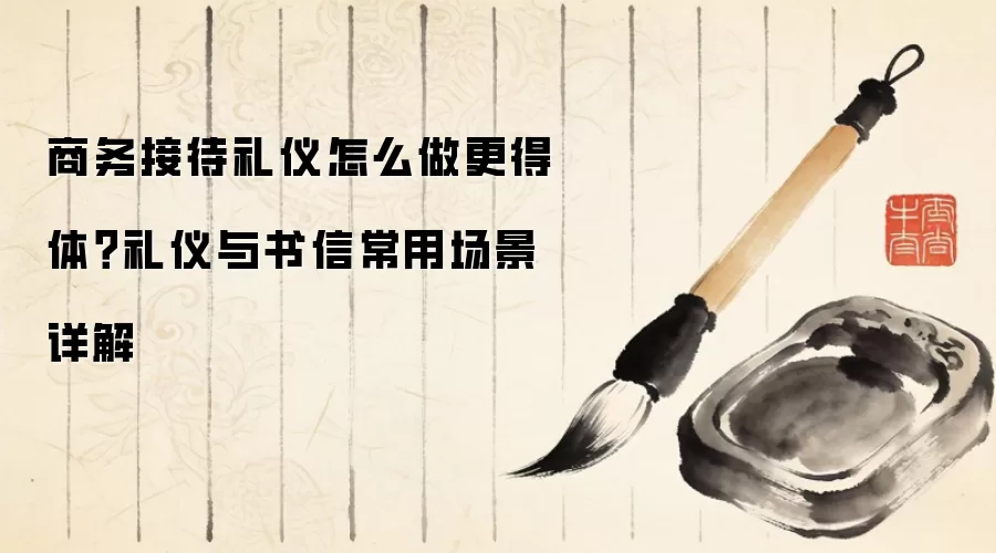 商务接待礼仪怎么做更得体？礼仪与书信常用场景详解