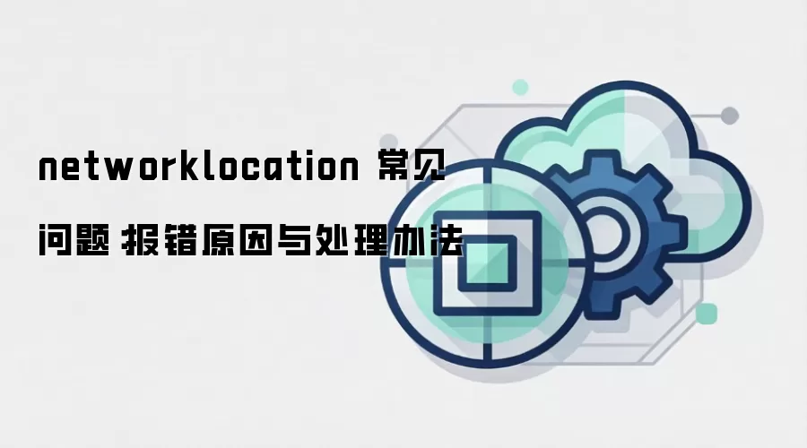 networklocation 常见问题：报错原因与处理办法
