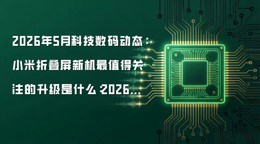 2026年5月科技数码动态：小米折叠屏新机最值得关注的升级是什么：2026年5月还有哪些新变化值得关注