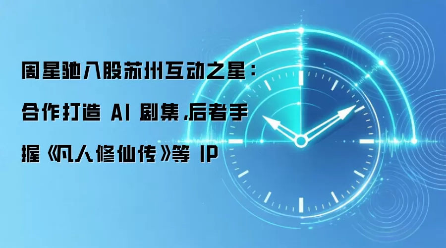 周星驰入股苏州互动之星：合作打造 AI 剧集，后者手握《凡人修仙传》等 IP