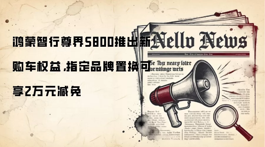 鸿蒙智行尊界S800推出新购车权益，指定品牌置换可享2万元减免