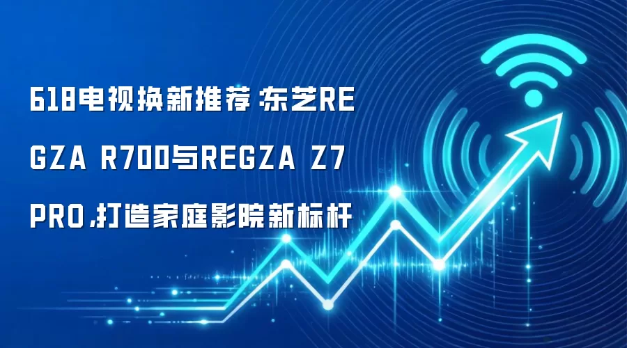 618电视换新推荐：东芝REGZA R700与REGZA Z7 PRO，打造家庭影院新标杆
