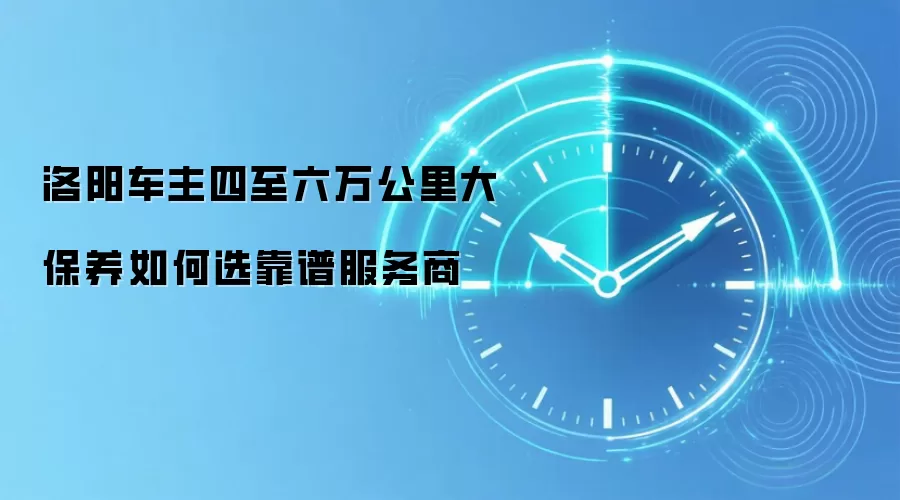 洛阳车主四至六万公里大保养如何选靠谱服务商