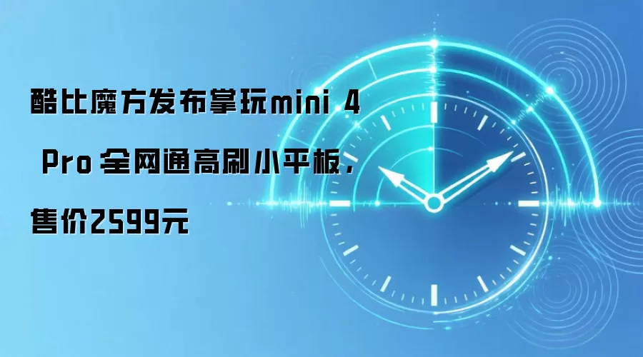 酷比魔方发布掌玩mini 4 Pro：全网通高刷小平板，售价2599元