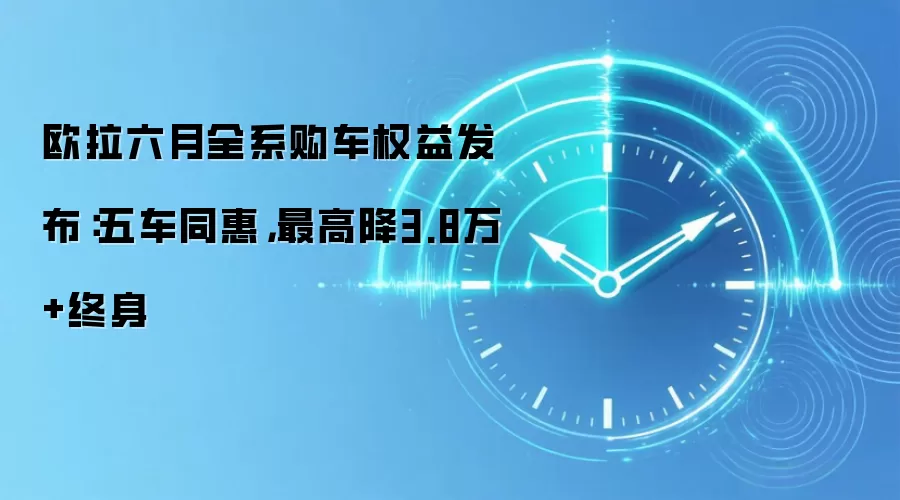 欧拉六月全系购车权益发布：五车同惠，最高降3.8万+终身