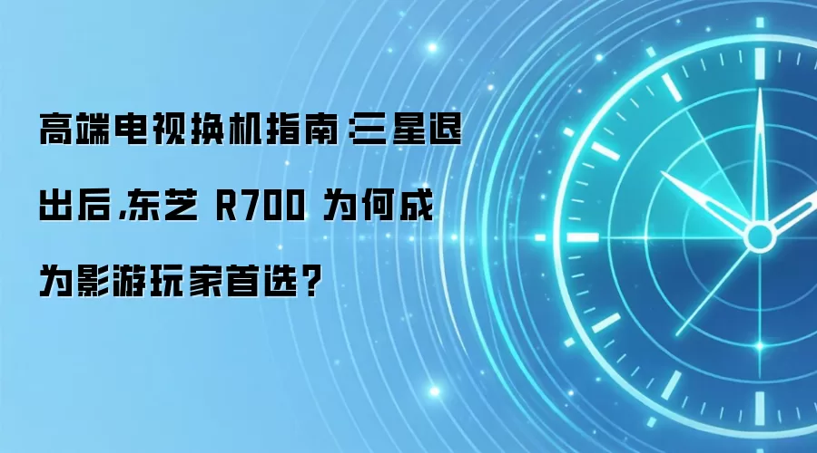 高端电视换机指南：三星退出后，东芝 R700 为何成为影游玩家首选？