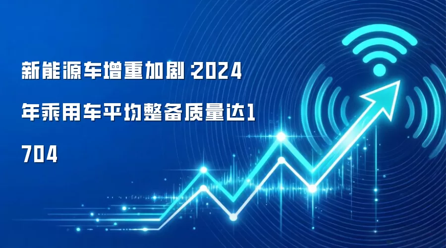 新能源车增重加剧：2024年乘用车平均整备质量达1704
