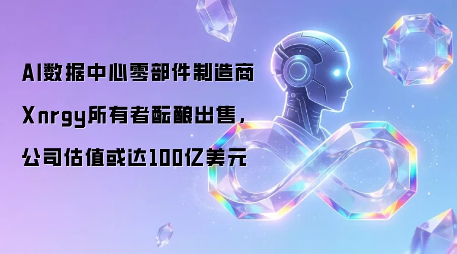 AI数据中心零部件制造商Xnrgy所有者酝酿出售，公司估值或达100亿美元