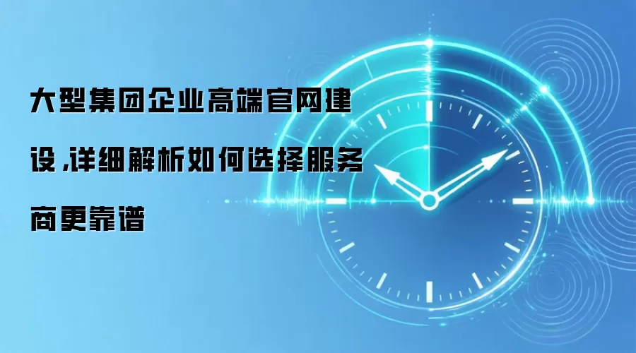 大型集团企业高端官网建设，详细解析如何选择服务商更靠谱