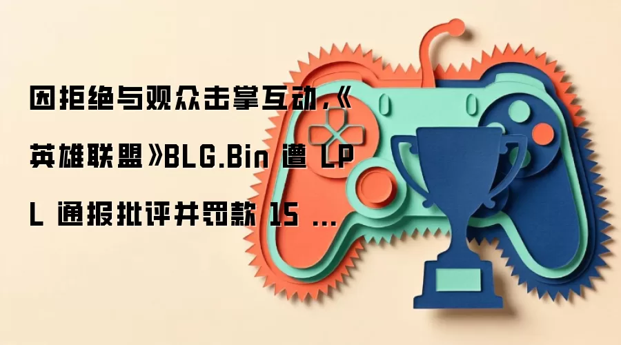 因拒绝与观众击掌互动，《英雄联盟》BLG.Bin 遭 LPL 通报批评并罚款 15 万元