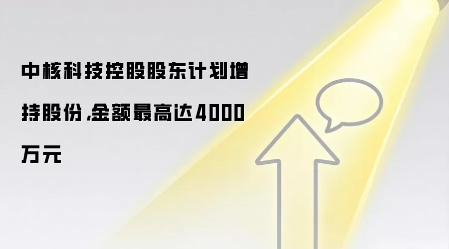 中核科技控股股东计划增持股份,金额最高达4000万元