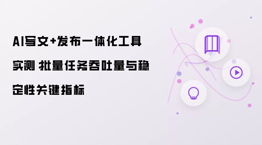 AI写文+发布一体化工具实测:批量任务吞吐量与稳定性关键指标