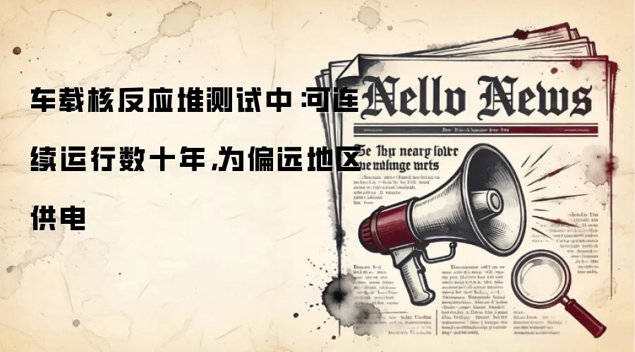 车载核反应堆测试中：可连续运行数十年，为偏远地区供电