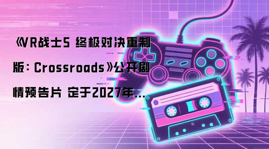《VR战士5 终极对决重制版: Crossroads》公开剧情预告片 定于2027年发售