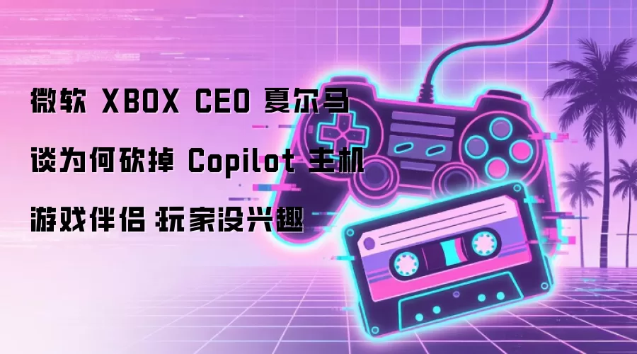 微软 XBOX CEO 夏尔马谈为何砍掉 Copilot 主机游戏伴侣：玩家没兴趣