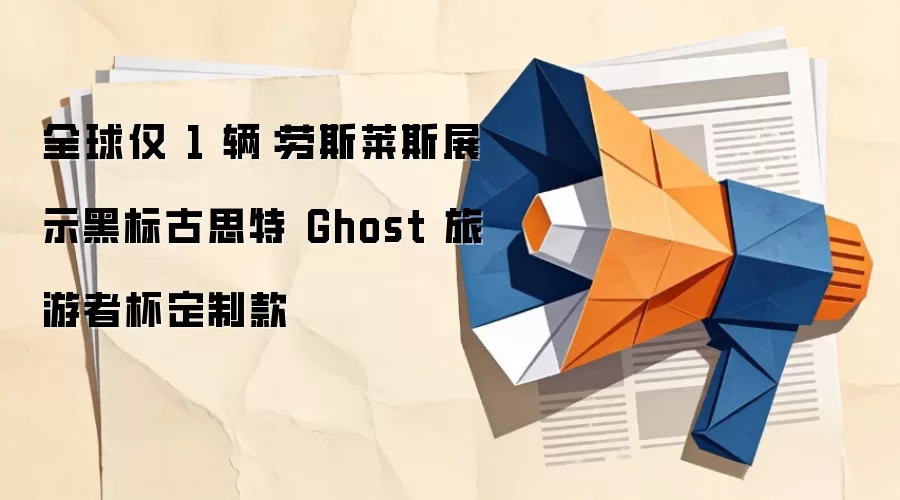 全球仅 1 辆：劳斯莱斯展示黑标古思特 Ghost 旅游者杯定制款