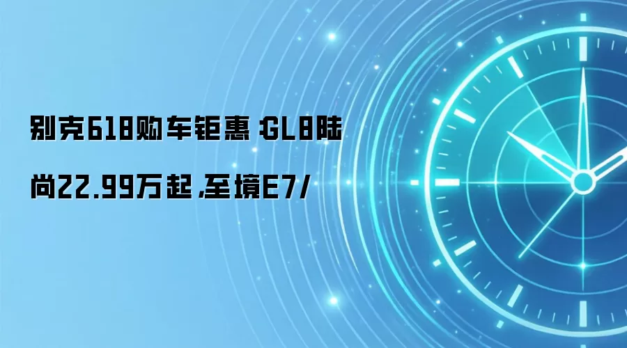 别克618购车钜惠：GL8陆尚22.99万起，至境E7/