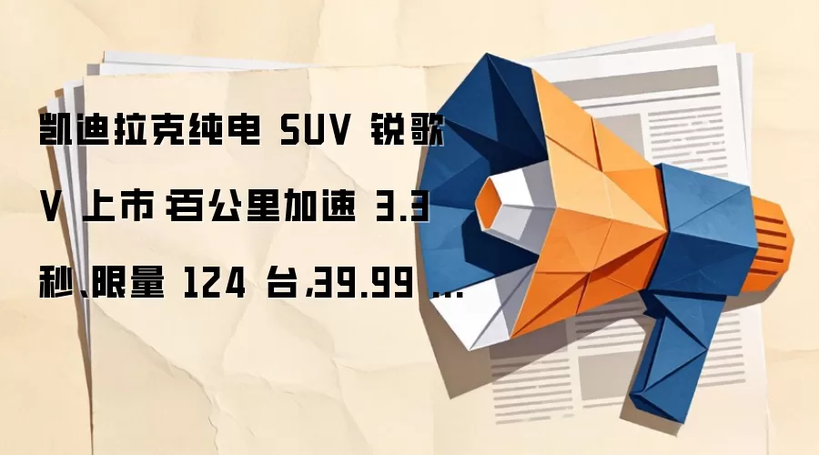 凯迪拉克纯电 SUV 锐歌 V 上市：百公里加速 3.3 秒、限量 124 台，39.99 万元