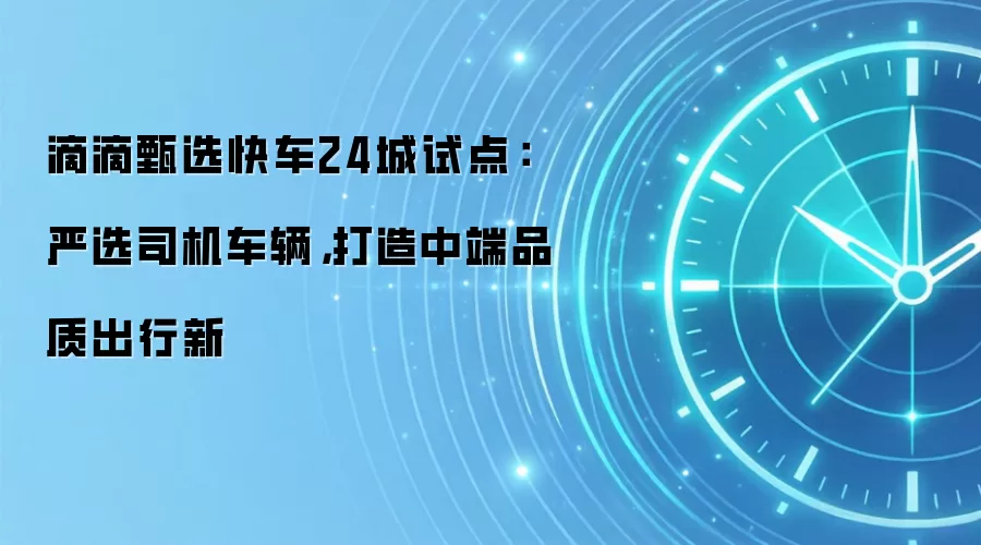 滴滴甄选快车24城试点：严选司机车辆，打造中端品质出行新