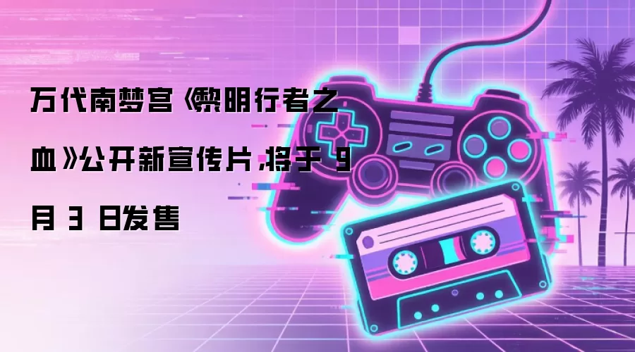 万代南梦宫《黎明行者之血》公开新宣传片，将于 9 月 3 日发售