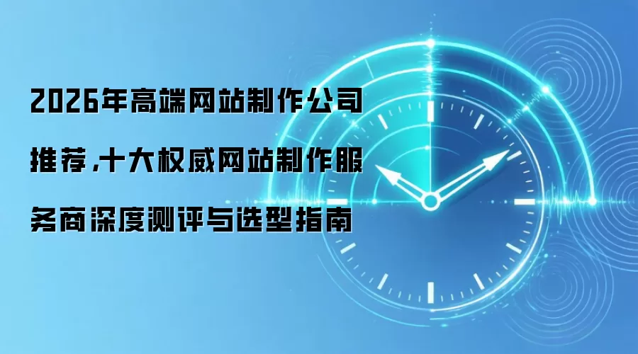 2026年高端网站制作公司推荐,十大权威网站制作服务商深度测评与选型指南