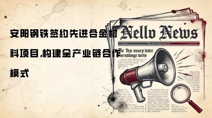 安阳钢铁签约先进合金材料项目,构建全产业链合作模式