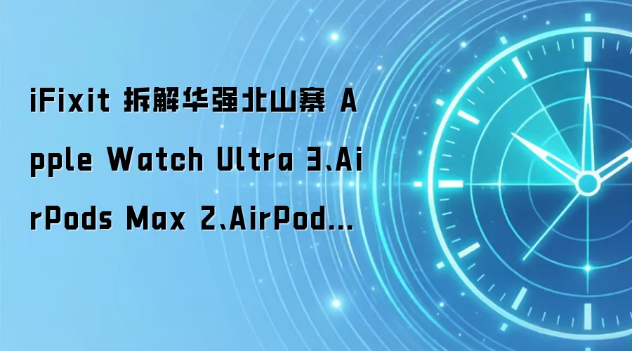 iFixit 拆解华强北山寨 Apple Watch Ultra 3、AirPods Max 2、AirPods Pro 3：内部做工粗劣，核心功能缺失