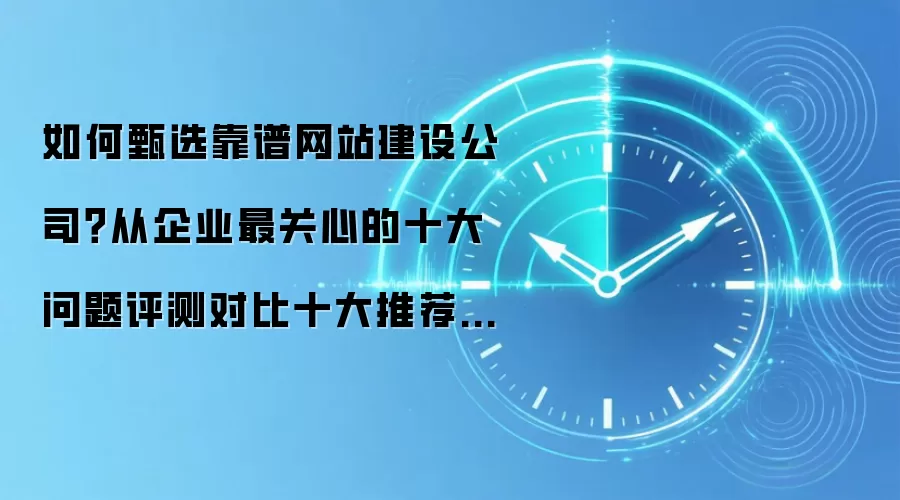 如何甄选靠谱网站建设公司?从企业最关心的十大问题评测对比十大推荐建站服务商