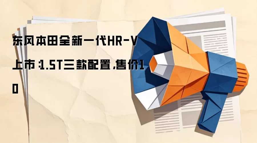 东风本田全新一代HR-V上市:1.5T三款配置,售价10