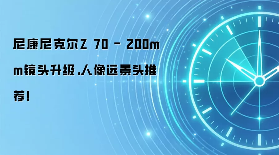 尼康尼克尔Z 70 - 200mm镜头升级，人像远景头推荐！